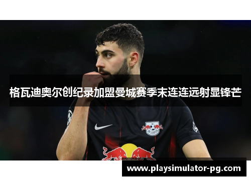 格瓦迪奥尔创纪录加盟曼城赛季末连连远射显锋芒